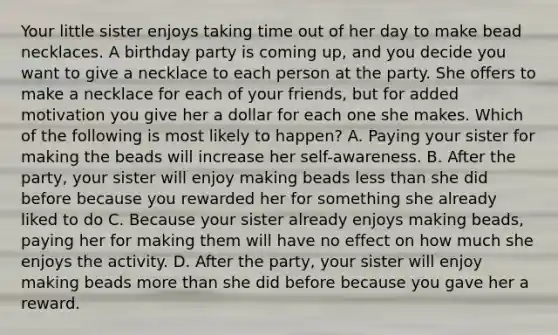 Your little sister enjoys taking time out of her day to make bead necklaces. A birthday party is coming up, and you decide you want to give a necklace to each person at the party. She offers to make a necklace for each of your friends, but for added motivation you give her a dollar for each one she makes. Which of the following is most likely to happen? A. Paying your sister for making the beads will increase her self-awareness. B. After the party, your sister will enjoy making beads less than she did before because you rewarded her for something she already liked to do C. Because your sister already enjoys making beads, paying her for making them will have no effect on how much she enjoys the activity. D. After the party, your sister will enjoy making beads more than she did before because you gave her a reward.