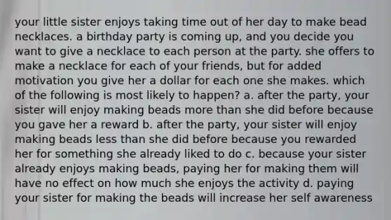 your little sister enjoys taking time out of her day to make bead necklaces. a birthday party is coming up, and you decide you want to give a necklace to each person at the party. she offers to make a necklace for each of your friends, but for added motivation you give her a dollar for each one she makes. which of the following is most likely to happen? a. after the party, your sister will enjoy making beads <a href='https://www.questionai.com/knowledge/keWHlEPx42-more-than' class='anchor-knowledge'>more than</a> she did before because you gave her a reward b. after the party, your sister will enjoy making beads <a href='https://www.questionai.com/knowledge/k7BtlYpAMX-less-than' class='anchor-knowledge'>less than</a> she did before because you rewarded her for something she already liked to do c. because your sister already enjoys making beads, paying her for making them will have no effect on how much she enjoys the activity d. paying your sister for making the beads will increase her self awareness