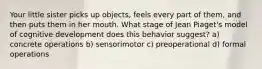 Your little sister picks up objects, feels every part of them, and then puts them in her mouth. What stage of Jean Piaget's model of cognitive development does this behavior suggest? a) concrete operations b) sensorimotor c) preoperational d) formal operations