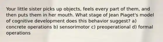 Your little sister picks up objects, feels every part of them, and then puts them in her mouth. What stage of Jean <a href='https://www.questionai.com/knowledge/kfv6uSnZyD-piagets-model-of-cognitive-development' class='anchor-knowledge'>piaget's model of cognitive development</a> does this behavior suggest? a) concrete operations b) sensorimotor c) preoperational d) formal operations