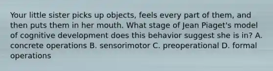 Your little sister picks up objects, feels every part of them, and then puts them in her mouth. What stage of Jean Piaget's model of cognitive development does this behavior suggest she is in? A. concrete operations B. sensorimotor C. preoperational D. formal operations