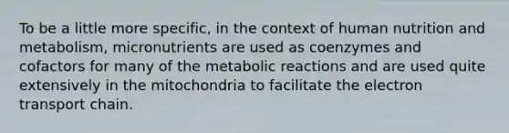 To be a little more specific, in the context of human nutrition and metabolism, micronutrients are used as coenzymes and cofactors for many of the metabolic reactions and are used quite extensively in the mitochondria to facilitate <a href='https://www.questionai.com/knowledge/k57oGBr0HP-the-electron-transport-chain' class='anchor-knowledge'>the electron transport chain</a>.