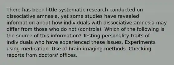 There has been little systematic research conducted on dissociative amnesia, yet some studies have revealed information about how individuals with dissociative amnesia may differ from those who do not (controls). Which of the following is the source of this information? Testing personality traits of individuals who have experienced these issues. Experiments using medication. Use of brain imaging methods. Checking reports from doctors' offices.