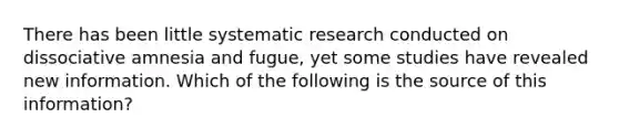 There has been little systematic research conducted on dissociative amnesia and fugue, yet some studies have revealed new information. Which of the following is the source of this information?