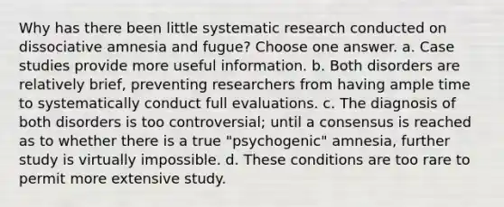 Why has there been little systematic research conducted on dissociative amnesia and fugue? Choose one answer. a. Case studies provide more useful information. b. Both disorders are relatively brief, preventing researchers from having ample time to systematically conduct full evaluations. c. The diagnosis of both disorders is too controversial; until a consensus is reached as to whether there is a true "psychogenic" amnesia, further study is virtually impossible. d. These conditions are too rare to permit more extensive study.