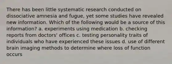 There has been little systematic research conducted on dissociative amnesia and fugue, yet some studies have revealed new information. Which of the following would be a source of this information? a. experiments using medication b. checking reports from doctors' offices c. testing personality traits of individuals who have experienced these issues d. use of different brain imaging methods to determine where loss of function occurs