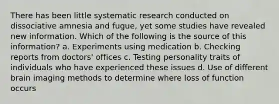 There has been little systematic research conducted on dissociative amnesia and fugue, yet some studies have revealed new information. Which of the following is the source of this information? a. Experiments using medication b. Checking reports from doctors' offices c. Testing personality traits of individuals who have experienced these issues d. Use of different brain imaging methods to determine where loss of function occurs