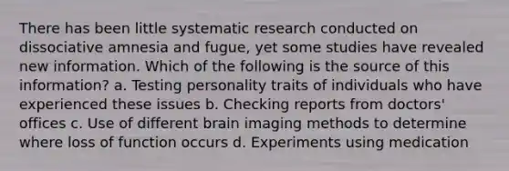 There has been little systematic research conducted on dissociative amnesia and fugue, yet some studies have revealed new information. Which of the following is the source of this information? a. Testing personality traits of individuals who have experienced these issues b. Checking reports from doctors' offices c. Use of different brain imaging methods to determine where loss of function occurs d. Experiments using medication