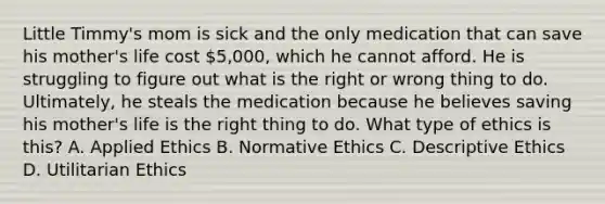 Little Timmy's mom is sick and the only medication that can save his mother's life cost 5,000, which he cannot afford. He is struggling to figure out what is the right or wrong thing to do. Ultimately, he steals the medication because he believes saving his mother's life is the right thing to do. What type of ethics is this? A. Applied Ethics B. Normative Ethics C. Descriptive Ethics D. Utilitarian Ethics