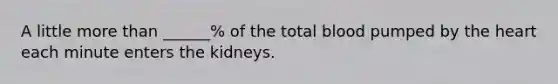 A little <a href='https://www.questionai.com/knowledge/keWHlEPx42-more-than' class='anchor-knowledge'>more than</a> ______% of the total blood pumped by <a href='https://www.questionai.com/knowledge/kya8ocqc6o-the-heart' class='anchor-knowledge'>the heart</a> each minute enters the kidneys.