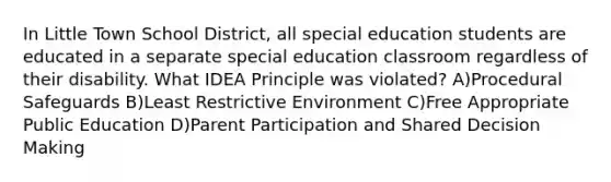 In Little Town School District, all special education students are educated in a separate special education classroom regardless of their disability. What IDEA Principle was violated? A)Procedural Safeguards B)Least Restrictive Environment C)Free Appropriate Public Education D)Parent Participation and Shared <a href='https://www.questionai.com/knowledge/kuI1pP196d-decision-making' class='anchor-knowledge'>decision making</a>