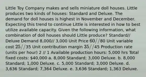 Little Toy Company makes and sells miniature doll houses. Little produces two kinds of houses: Standard and Deluxe. The demand for doll houses is highest in November and December. Expecting this trend to continue Little is interested in how to best utilize available capacity. Given the following information, what combination of doll houses should Little produce? Standard// Deluxe Demand 8,000// 3,000 Unit Price 60//80 Unit variable cost 25//35 Unit contribution margin 35//45 Production rate (units per hour) 2 // 1 Available production hours: 5,000 hrs Total fixed costs: 40,000 a. 8,000 Standard; 3,000 Deluxe. b. 8,000 Standard; 1,000 Deluxe. c. 5,000 Standard; 3,000 Deluxe. d. 3,636 Standard; 7,364 Deluxe. e. 3,636 Standard; 1,363 Deluxe.