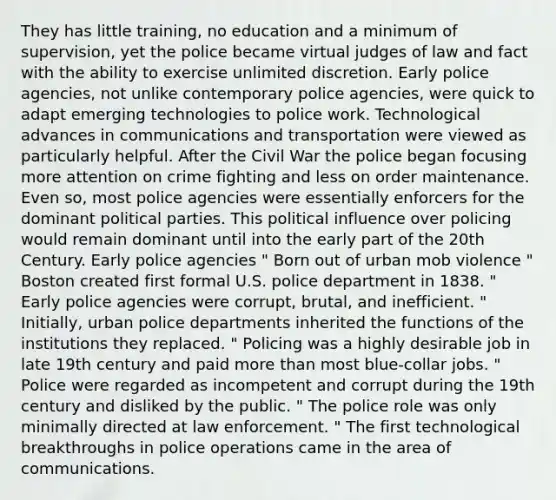 They has little training, no education and a minimum of supervision, yet the police became virtual judges of law and fact with the ability to exercise unlimited discretion. Early police agencies, not unlike contemporary police agencies, were quick to adapt emerging technologies to police work. Technological advances in communications and transportation were viewed as particularly helpful. After the Civil War the police began focusing more attention on crime fighting and less on order maintenance. Even so, most police agencies were essentially enforcers for the dominant political parties. This political influence over policing would remain dominant until into the early part of the 20th Century. Early police agencies " Born out of urban mob violence " Boston created first formal U.S. police department in 1838. " Early police agencies were corrupt, brutal, and inefficient. " Initially, urban police departments inherited the functions of the institutions they replaced. " Policing was a highly desirable job in late 19th century and paid more than most blue-collar jobs. " Police were regarded as incompetent and corrupt during the 19th century and disliked by the public. " The police role was only minimally directed at law enforcement. " The first technological breakthroughs in police operations came in the area of communications.