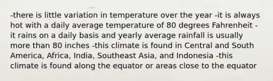 -there is little variation in temperature over the year -it is always hot with a daily average temperature of 80 degrees Fahrenheit -it rains on a daily basis and yearly average rainfall is usually <a href='https://www.questionai.com/knowledge/keWHlEPx42-more-than' class='anchor-knowledge'>more than</a> 80 inches -this climate is found in Central and South America, Africa, India, Southeast Asia, and Indonesia -this climate is found along the equator or areas close to the equator