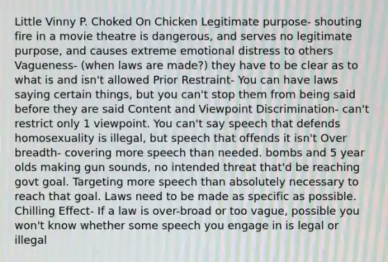 Little Vinny P. Choked On Chicken Legitimate purpose- shouting fire in a movie theatre is dangerous, and serves no legitimate purpose, and causes extreme emotional distress to others Vagueness- (when laws are made?) they have to be clear as to what is and isn't allowed Prior Restraint- You can have laws saying certain things, but you can't stop them from being said before they are said Content and Viewpoint Discrimination- can't restrict only 1 viewpoint. You can't say speech that defends homosexuality is illegal, but speech that offends it isn't Over breadth- covering more speech than needed. bombs and 5 year olds making gun sounds, no intended threat that'd be reaching govt goal. Targeting more speech than absolutely necessary to reach that goal. Laws need to be made as specific as possible. Chilling Effect- If a law is over-broad or too vague, possible you won't know whether some speech you engage in is legal or illegal