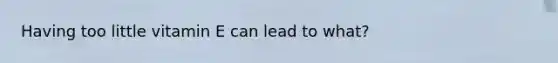 Having too little vitamin E can lead to what?