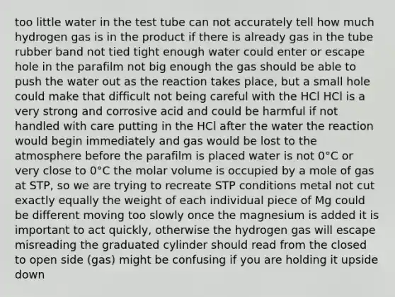 too little water in the test tube can not accurately tell how much hydrogen gas is in the product if there is already gas in the tube rubber band not tied tight enough water could enter or escape hole in the parafilm not big enough the gas should be able to push the water out as the reaction takes place, but a small hole could make that difficult not being careful with the HCl HCl is a very strong and corrosive acid and could be harmful if not handled with care putting in the HCl after the water the reaction would begin immediately and gas would be lost to the atmosphere before the parafilm is placed water is not 0°C or very close to 0°C the molar volume is occupied by a mole of gas at STP, so we are trying to recreate STP conditions metal not cut exactly equally the weight of each individual piece of Mg could be different moving too slowly once the magnesium is added it is important to act quickly, otherwise the hydrogen gas will escape misreading the graduated cylinder should read from the closed to open side (gas) might be confusing if you are holding it upside down