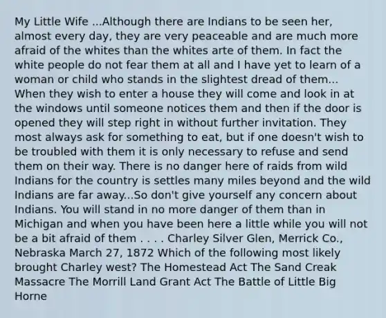 My Little Wife ...Although there are Indians to be seen her, almost every day, they are very peaceable and are much more afraid of the whites than the whites arte of them. In fact the white people do not fear them at all and I have yet to learn of a woman or child who stands in the slightest dread of them... When they wish to enter a house they will come and look in at the windows until someone notices them and then if the door is opened they will step right in without further invitation. They most always ask for something to eat, but if one doesn't wish to be troubled with them it is only necessary to refuse and send them on their way. There is no danger here of raids from wild Indians for the country is settles many miles beyond and the wild Indians are far away...So don't give yourself any concern about Indians. You will stand in no more danger of them than in Michigan and when you have been here a little while you will not be a bit afraid of them . . . . Charley Silver Glen, Merrick Co., Nebraska March 27, 1872 Which of the following most likely brought Charley west? The Homestead Act The Sand Creak Massacre The Morrill Land Grant Act The Battle of Little Big Horne