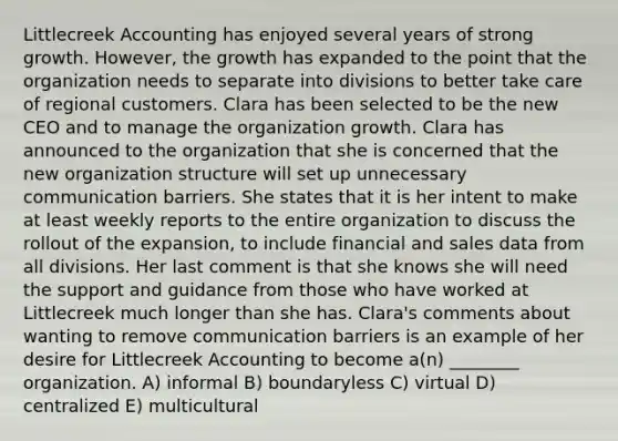 Littlecreek Accounting has enjoyed several years of strong growth. However, the growth has expanded to the point that the organization needs to separate into divisions to better take care of regional customers. Clara has been selected to be the new CEO and to manage the organization growth. Clara has announced to the organization that she is concerned that the new organization structure will set up unnecessary communication barriers. She states that it is her intent to make at least weekly reports to the entire organization to discuss the rollout of the expansion, to include financial and sales data from all divisions. Her last comment is that she knows she will need the support and guidance from those who have worked at Littlecreek much longer than she has. Clara's comments about wanting to remove communication barriers is an example of her desire for Littlecreek Accounting to become a(n) ________ organization. A) informal B) boundaryless C) virtual D) centralized E) multicultural