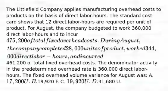 The Littlefield Company applies manufacturing overhead costs to products on the basis of direct labor-hours. The standard cost card shows that 12 direct labor-hours are required per unit of product. For August, the company budgeted to work 360,000 direct labor-hours and to incur 475,200 of total fixed overhead costs. During August, the company completed 28,000 units of product, worked 344,000 direct labor-hours, and incurred461,200 of total fixed overhead costs. The denominator activity in the predetermined overhead rate is 360,000 direct labor-hours. The fixed overhead volume variance for August was: A. 17,200 U. B.19,920 F. C. 19,920 U. D.31,680 U.