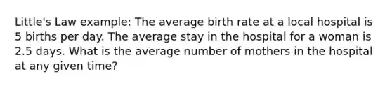 Little's Law example: The average birth rate at a local hospital is 5 births per day. The average stay in the hospital for a woman is 2.5 days. What is the average number of mothers in the hospital at any given time?