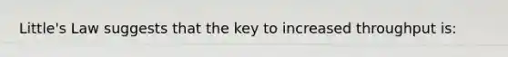 Little's Law suggests that the key to increased throughput is: