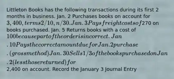 Littleton Books has the following transactions during its first 2 months in business. Jan. 2 Purchases books on account for 3,400, terms 2/10, n/30. Jan. 3 Pays freight costs of270 on books purchased. Jan. 5 Returns books with a cost of 100 because part of the order is incorrect. Jan. 10 Pays the correct amount due for Jan.2 purchase. (gross method) Jan. 30 Sells 1/3 of the books purchased on Jan. 2 (less those returned) for2,400 on account. Record the January 3 Journal Entry