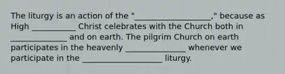 The liturgy is an action of the "___________________," because as High ___________ Christ celebrates with the Church both in ______________ and on earth. The pilgrim Church on earth participates in the heavenly _______________ whenever we participate in the ____________________ liturgy.