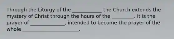 Through the Liturgy of the ____________ the Church extends the mystery of Christ through the hours of the _________. It is the prayer of ______________, intended to become the prayer of the whole _______________________.