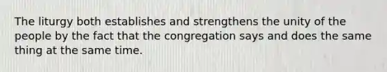 The liturgy both establishes and strengthens the unity of the people by the fact that the congregation says and does the same thing at the same time.