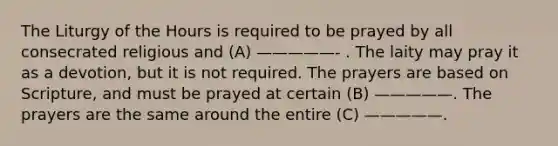 The Liturgy of the Hours is required to be prayed by all consecrated religious and (A) —————- . The laity may pray it as a devotion, but it is not required. The prayers are based on Scripture, and must be prayed at certain (B) —————. The prayers are the same around the entire (C) —————.