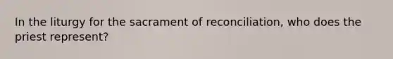 In the liturgy for the sacrament of reconciliation, who does the priest represent?