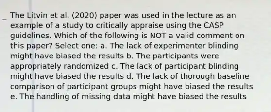 The Litvin et al. (2020) paper was used in the lecture as an example of a study to critically appraise using the CASP guidelines. Which of the following is NOT a valid comment on this paper? Select one: a. The lack of experimenter blinding might have biased the results b. The participants were appropriately randomized c. The lack of participant blinding might have biased the results d. The lack of thorough baseline comparison of participant groups might have biased the results e. The handling of missing data might have biased the results