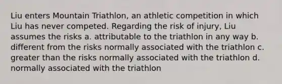 Liu enters Mountain Triathlon, an athletic competition in which Liu has never competed. Regarding the risk of injury, Liu assumes the risks a. attributable to the triathlon in any way b. different from the risks normally associated with the triathlon c. greater than the risks normally associated with the triathlon d. normally associated with the triathlon