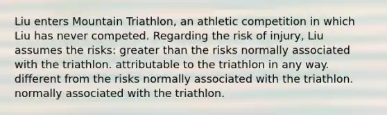 Liu enters Mountain Triathlon, an athletic competition in which Liu has never competed. Regarding the risk of injury, Liu assumes the risks: greater than the risks normally associated with the triathlon. attributable to the triathlon in any way. different from the risks normally associated with the triathlon. normally associated with the triathlon.