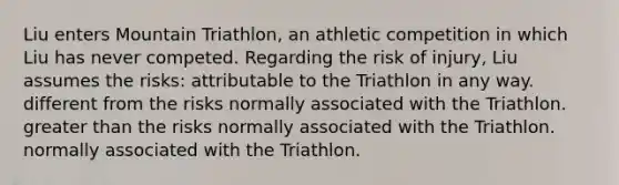 Liu enters Mountain Triathlon, an athletic competition in which Liu has never competed. Regarding the risk of injury, Liu assumes the risks: attributable to the Triathlon in any way. different from the risks normally associated with the Triathlon. greater than the risks normally associated with the Triathlon. normally associated with the Triathlon.