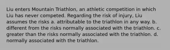 Liu enters Mountain Triathlon, an athletic competition in which Liu has never competed. Regarding the risk of injury, Liu assumes the risks a. attributable to the triathlon in any way. b. different from the risks normally associated with the triathlon. c. greater than the risks normally associated with the triathlon. d. normally associated with the triathlon.