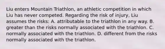 Liu enters Mountain Triathlon, an athletic competition in which Liu has never competed. Regarding the risk of injury, Liu assumes the risks: A. attributable to the triathlon in any way. B. <a href='https://www.questionai.com/knowledge/ktgHnBD4o3-greater-than' class='anchor-knowledge'>greater than</a> the risks normally associated with the triathlon. C. normally associated with the triathlon. D. different from the risks normally associated with the triathlon.