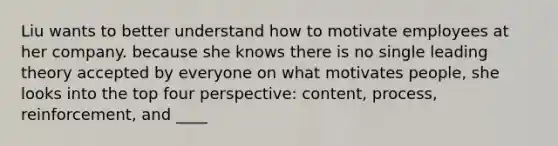 Liu wants to better understand how to motivate employees at her company. because she knows there is no single leading theory accepted by everyone on what motivates people, she looks into the top four perspective: content, process, reinforcement, and ____