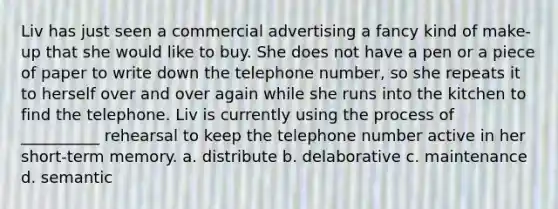 Liv has just seen a commercial advertising a fancy kind of make-up that she would like to buy. She does not have a pen or a piece of paper to write down the telephone number, so she repeats it to herself over and over again while she runs into the kitchen to find the telephone. Liv is currently using the process of __________ rehearsal to keep the telephone number active in her short-term memory. a. distribute b. delaborative c. maintenance d. semantic