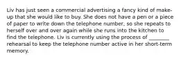 Liv has just seen a commercial advertising a fancy kind of make-up that she would like to buy. She does not have a pen or a piece of paper to write down the telephone number, so she repeats to herself over and over again while she runs into the kitchen to find the telephone. Liv is currently using the process of ________ rehearsal to keep the telephone number active in her short-term memory.