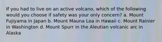 If you had to live on an active volcano, which of the following would you choose if safety was your only concern? a. Mount Fujiyama in Japan b. Mount Mauna Loa in Hawaii c. Mount Rainier in Washington d. Mount Spurr in the Aleutian volcanic arc in Alaska