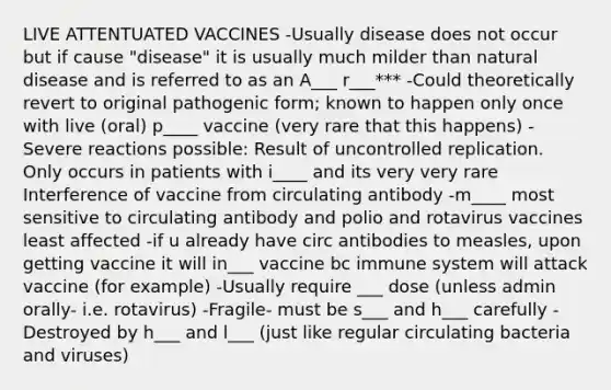 LIVE ATTENTUATED VACCINES -Usually disease does not occur but if cause "disease" it is usually much milder than natural disease and is referred to as an A___ r___*** -Could theoretically revert to original pathogenic form; known to happen only once with live (oral) p____ vaccine (very rare that this happens) -Severe reactions possible: Result of uncontrolled replication. Only occurs in patients with i____ and its very very rare Interference of vaccine from circulating antibody -m____ most sensitive to circulating antibody and polio and rotavirus vaccines least affected -if u already have circ antibodies to measles, upon getting vaccine it will in___ vaccine bc immune system will attack vaccine (for example) -Usually require ___ dose (unless admin orally- i.e. rotavirus) -Fragile- must be s___ and h___ carefully -Destroyed by h___ and l___ (just like regular circulating bacteria and viruses)