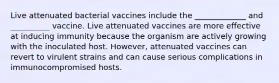 Live attenuated bacterial vaccines include the _____________ and __________ vaccine. Live attenuated vaccines are more effective at inducing immunity because the organism are actively growing with the inoculated host. However, attenuated vaccines can revert to virulent strains and can cause serious complications in immunocompromised hosts.