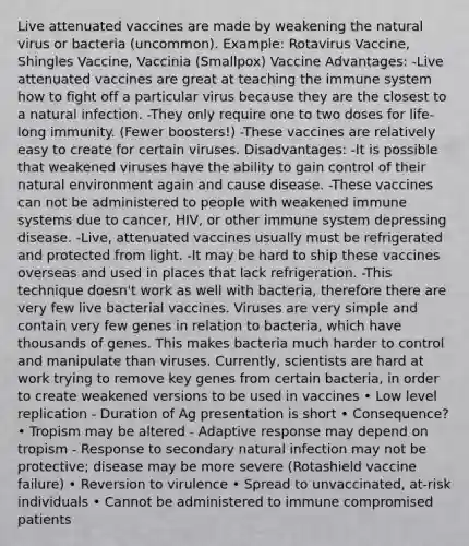 Live attenuated vaccines are made by weakening the natural virus or bacteria (uncommon). Example: Rotavirus Vaccine, Shingles Vaccine, Vaccinia (Smallpox) Vaccine Advantages: -Live attenuated vaccines are great at teaching the immune system how to fight off a particular virus because they are the closest to a natural infection. -They only require one to two doses for life-long immunity. (Fewer boosters!) -These vaccines are relatively easy to create for certain viruses. Disadvantages: -It is possible that weakened viruses have the ability to gain control of their natural environment again and cause disease. -These vaccines can not be administered to people with weakened immune systems due to cancer, HIV, or other immune system depressing disease. -Live, attenuated vaccines usually must be refrigerated and protected from light. -It may be hard to ship these vaccines overseas and used in places that lack refrigeration. -This technique doesn't work as well with bacteria, therefore there are very few live bacterial vaccines. Viruses are very simple and contain very few genes in relation to bacteria, which have thousands of genes. This makes bacteria much harder to control and manipulate than viruses. Currently, scientists are hard at work trying to remove key genes from certain bacteria, in order to create weakened versions to be used in vaccines • Low level replication - Duration of Ag presentation is short • Consequence? • Tropism may be altered - Adaptive response may depend on tropism - Response to secondary natural infection may not be protective; disease may be more severe (Rotashield vaccine failure) • Reversion to virulence • Spread to unvaccinated, at-risk individuals • Cannot be administered to immune compromised patients