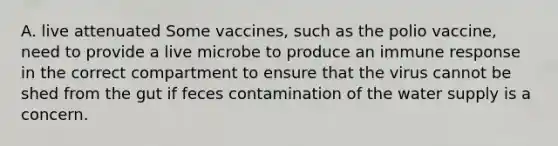 A. live attenuated Some vaccines, such as the polio vaccine, need to provide a live microbe to produce an immune response in the correct compartment to ensure that the virus cannot be shed from the gut if feces contamination of the water supply is a concern.