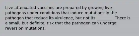 Live attenuated vaccines are prepared by growing live pathogens under conditions that induce mutations in the pathogen that reduce its virulence, but not its ________. There is a small, but definite, risk that the pathogen can undergo reversion mutations.