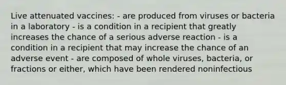 Live attenuated vaccines: - are produced from viruses or bacteria in a laboratory - is a condition in a recipient that greatly increases the chance of a serious adverse reaction - is a condition in a recipient that may increase the chance of an adverse event - are composed of whole viruses, bacteria, or fractions or either, which have been rendered noninfectious