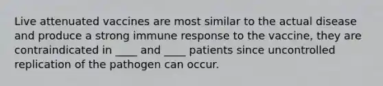 Live attenuated vaccines are most similar to the actual disease and produce a strong immune response to the vaccine, they are contraindicated in ____ and ____ patients since uncontrolled replication of the pathogen can occur.