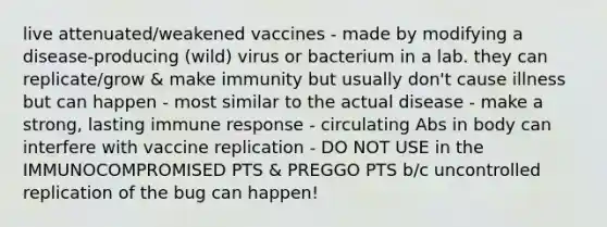 live attenuated/weakened vaccines - made by modifying a disease-producing (wild) virus or bacterium in a lab. they can replicate/grow & make immunity but usually don't cause illness but can happen - most similar to the actual disease - make a strong, lasting immune response - circulating Abs in body can interfere with vaccine replication - DO NOT USE in the IMMUNOCOMPROMISED PTS & PREGGO PTS b/c uncontrolled replication of the bug can happen!